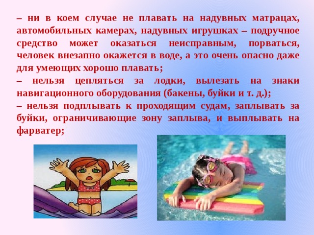 – ни в коем случае не плавать на надувных матрацах, автомобильных камерах, надувных игрушках – подручное средство может оказаться неисправным, порваться, человек внезапно окажется в воде, а это очень опасно даже для умеющих хорошо плавать; – нельзя цепляться за лодки, вылезать на знаки навигационного оборудования (бакены, буйки и т. д.); – нельзя подплывать к проходящим судам, заплывать за буйки, ограничивающие зону заплыва, и выплывать на фарватер; 