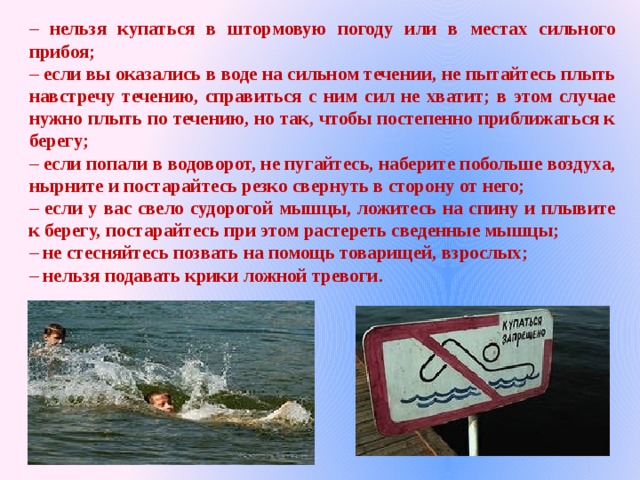 – нельзя купаться в штормовую погоду или в местах сильного прибоя; – если вы оказались в воде на сильном течении, не пытайтесь плыть навстречу течению, справиться с ним сил не хватит; в этом случае нужно плыть по течению, но так, чтобы постепенно приближаться к берегу; – если попали в водоворот, не пугайтесь, наберите побольше воздуха, нырните и постарайтесь резко свернуть в сторону от него; – если у вас свело судорогой мышцы, ложитесь на спину и плывите к берегу, постарайтесь при этом растереть сведенные мышцы; – не стесняйтесь позвать на помощь товарищей, взрослых; – нельзя подавать крики ложной тревоги. 