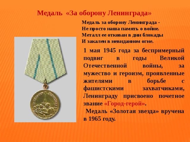 Медаль «За оборону Ленинграда» Медаль за оборону Ленинграда -   Не просто наша память о войне.   Металл ее откован в дни блокады   И закален в невиданном огне.  1 мая 1945 года за беспримерный подвиг в годы Великой Отечественной войны, за мужество и героизм, проявленные жителями в борьбе с фашистскими захватчиками, Ленинграду присвоено почетное звание «Город-герой» .  Медаль «Золотая звезда» вручена в 1965 году. 