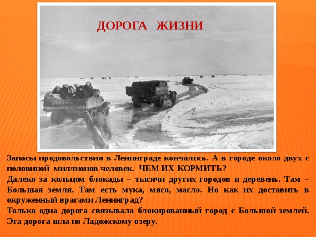  ДОРОГА ЖИЗНИ Запасы продовольствия в Ленинграде кончались. А в городе около двух с половиной миллионов человек. ЧЕМ ИХ КОРМИТЬ? Далеко за кольцом блокады – тысячи других городов и деревень. Там – Большая земля. Там есть мука, мясо, масло. Но как их доставить в окруженный врагами Ленинград? Только одна дорога связывала блокированный город с Большой землей. Эта дорога шла по Ладожскому озеру.  