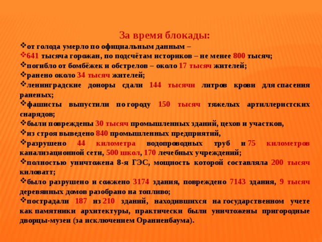   За время блокады: от голода умерло по официальным данным – 641  тысяча горожан, по подсчётам историков – не менее 800 тысяч; погибло от бомбёжек и обстрелов – около 17 тысяч жителей; ранено около 34 тысяч жителей; ленинградские доноры сдали 144 тысячи литров крови для спасения раненых; фашисты выпустили по городу 150 тысяч тяжелых артиллеристских снарядов; были повреждены 30 тысяч промышленных зданий, цехов и участков, из строя выведено 840 промышленных предприятий, разрушено 44 километра водопроводных труб и  75 километров канализационной сети, 500 школ , 170  лечебных учреждений; полностью уничтожена 8-я ГЭС, мощность которой составляла 200 тысяч киловатт; было разрушено и сожжено 3174 здания, повреждено 7143 здания, 9 тысяч деревянных домов разобрано на топливо; пострадали 187  из  210 зданий, находившихся на государственном учете как памятники архитектуры, практически были уничтожены пригородные дворцы-музеи (за исключением Ораниенбаума). 