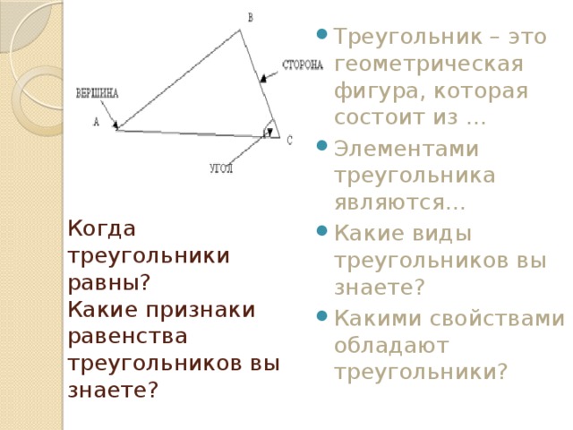 Треугольник – это геометрическая фигура, которая состоит из … Элементами треугольника являются… Какие виды треугольников вы знаете? Какими свойствами обладают треугольники? Когда треугольники равны?  Какие признаки равенства треугольников вы знаете? 