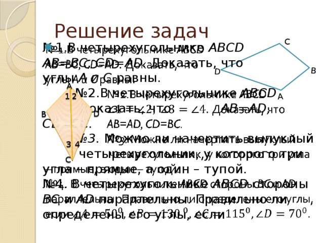 A B D Решение задач C   № 1.В четырехугольнике ABCD AB=BC, CD=AD. Доказать, что углы A и C равны.   № 2.В четырехугольнике ABCD    Доказать, что    AB=AD, CD=BC.   № 3. Можно ли начертить выпуклый    четырехугольник, у которого три угла – прямые, а один – тупой. № 4. В четырехугольнике ABCD стороны BC и AD параллельны. Правильно ли определены его углы, если A 1 2 D B 4 3 C 