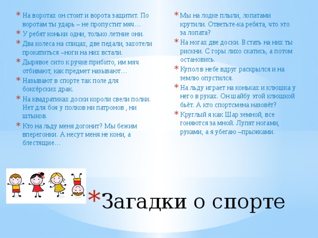 Мы на лодке плыли, лопатами крутили. Ответьте-ка ребята, что это за лопата? На ногах две доски. Встать на них ты рискни. С горы лихо скатись, а потом остановись. Купол в небе вдруг раскрылся и на землю опустился. На льду играет на коньках и клюшка у него в руках. Он шайбу этой клюшкой бьёт. А кто спортсмена назовёт? Круглый я как Шар земной, все гоняются за мной. Лупят ногами, руками, а я убегаю –прыжками. На воротах он стоит и ворота защитит. По воротам ты ударь – не пропустит мяч… У ребят коньки одни, только летние они. Два колеса на спицах, две педали, захотели прокатиться –ноги на них встали. Дырявое сито к ручке прибито, им мяч отбивают, как предмет называют… Называют в спорте так поле для боксёрских драк. На квадратиках доски короли свели полки. Нет для боя у полков ни патронов , ни штыков. Кто на льду меня догонит? Мы бежим вперегонки. А несут меня не кони, а блестящие… Загадки о спорте 