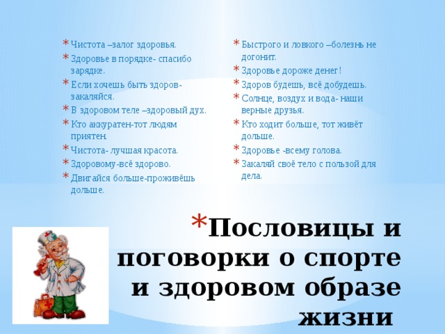 Быстрого и ловкого –болезнь не догонит. Здоровье дороже денег! Здоров будешь, всё добудешь. Солнце, воздух и вода- наши верные друзья. Кто ходит больше, тот живёт дольше. Здоровье -всему голова. Закаляй своё тело с пользой для дела. Чистота –залог здоровья. Здоровье в порядке- спасибо зарядке. Если хочешь быть здоров- закаляйся. В здоровом теле –здоровый дух. Кто аккуратен-тот людям приятен. Чистота- лучшая красота. Здоровому-всё здорово. Двигайся больше-проживёшь дольше. Пословицы и поговорки о спорте и здоровом образе жизни 