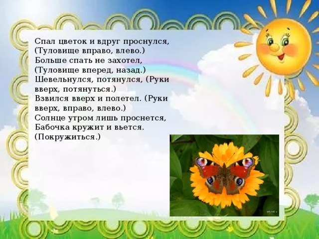 Спал цветок и вдруг проснулся, (Туловище вправо, влево.)  Больше спать не захотел, (Туловище вперед, назад.)  Шевельнулся, потянулся, (Руки вверх, потянуться.)  Взвился вверх и полетел. (Руки вверх, вправо, влево.)  Солнце утром лишь проснется,  Бабочка кружит и вьется. (Покружиться.) 