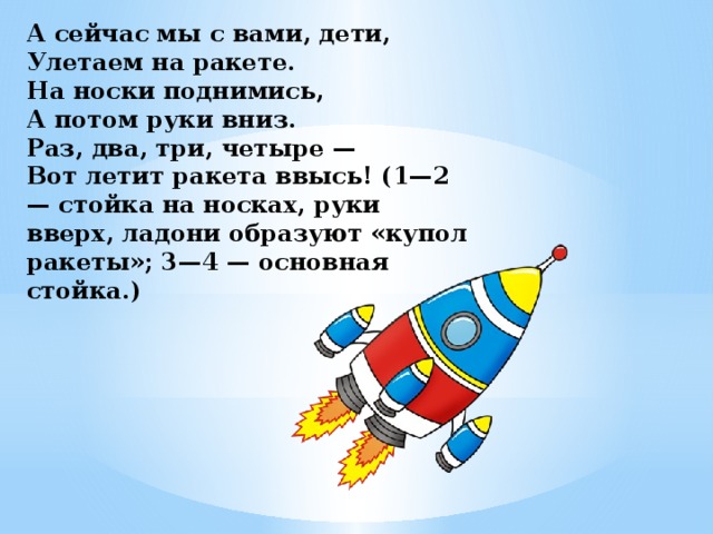 А сейчас мы с вами, дети,  Улетаем на ракете.  На носки поднимись,  А потом руки вниз.  Раз, два, три, четыре —  Вот летит ракета ввысь! (1—2 — стойка на носках, руки вверх, ладони образуют «купол ракеты»; 3—4 — основная стойка.) 