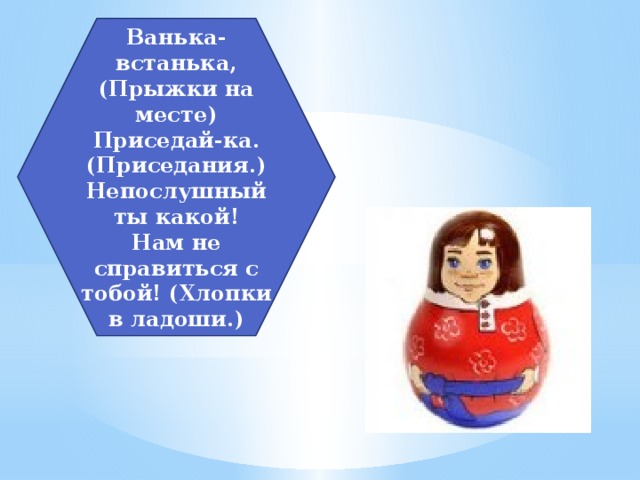 Ванька-встанька, (Прыжки на месте)  Приседай-ка. (Приседания.)  Непослушный ты какой!  Нам не справиться с тобой! (Хлопки в ладоши.) 