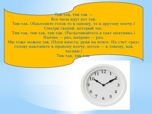 Тик-так, тик-так —  Все часы идут вот так:  Тик-так. (Наклоните голов то к одному, то к другому плечу.)  Смотри скорей, который час:  Тик-так, тик-так, тик-так. (Раскачивайтесь в такт маятника.)  Налево — раз, направо — раз,  Мы тоже можем так. (Ноги вместе, руки на поясе. На счет «раз» голову наклоните к правому плечу, потом — к левому, как часики.)  Тик-так, тик-так. 
