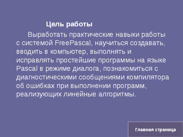    Цель работы   Выработать практические навыки работы с системой Free Pascal, научиться создавать, вводить в компьютер, выполнять и исправлять простейшие программы на языке Pascal в режиме диалога, познакомиться с диагностическими сообщениями компилятора об ошибках при выполнении программ, реализующих линейные алгоритмы. Главная страница 