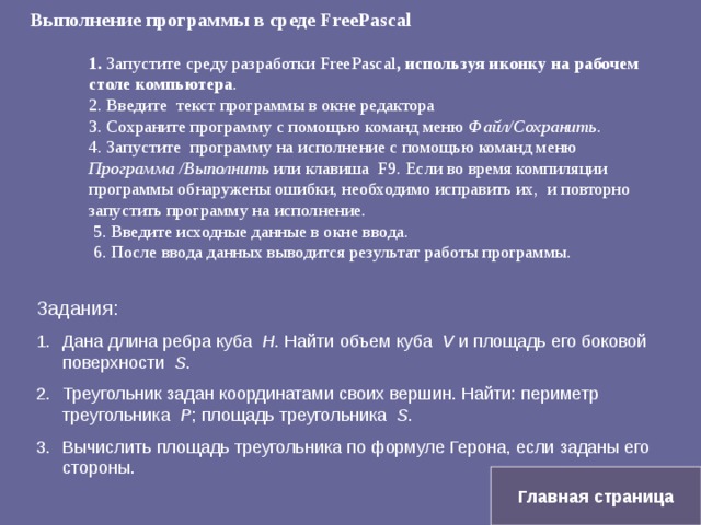 Выполнение программы в среде Free Pascal   1. Запустите среду разработки Free Pascal , используя иконку на рабочем столе компьютера .  2. Введите текст программы в окне редактора  3. Сохраните программу с помощью команд меню Файл/Сохранить .  4. Запустите программу на исполнение с помощью команд меню Программа /Выполнить или клавиша F9. Если во время компиляции программы обнаружены ошибки, необходимо исправить их, и повторно запустить программу на исполнение.  5. Введите исходные данные в окне ввода.  6. После ввода данных выводится результат работы программы. Задания: Дана длина ребра куба H . Найти объем куба V и площадь его боковой поверхности S . Треугольник задан координатами своих вершин. Найти: периметр треугольника P ; площадь треугольника S . Вычислить площадь треугольника по формуле Герона, если заданы его стороны. Главная страница 
