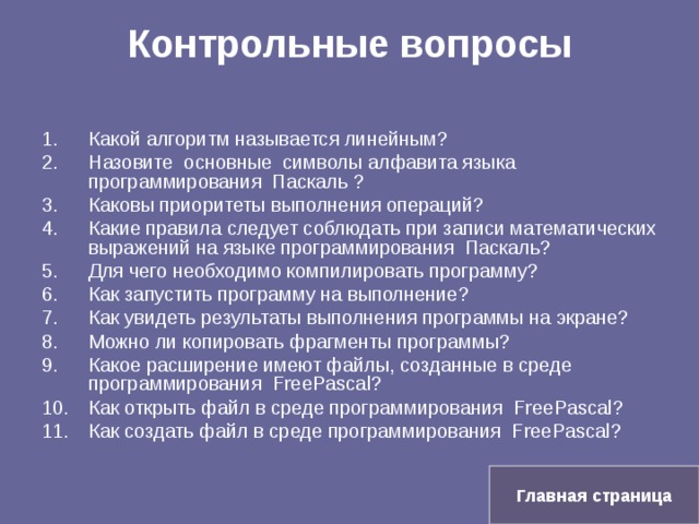 Контрольные вопросы   Какой алгоритм называется линейным? Назовите основные символы алфавита языка программирования Паскаль ? Каковы приоритеты выполнения операций? Какие правила следует соблюдать при записи математических выражений на языке программирования Паскаль? Для чего необходимо компилировать программу? Как запустить программу на выполнение? Как увидеть результаты выполнения программы на экране? Можно ли копировать фрагменты программы? Какое расширение имеют файлы, созданные в среде программирования Free Pascal? Как открыть файл в среде программирования Free Pascal? Как создать файл в среде программирования Free Pascal? Главная страница 