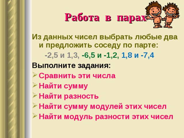 Работа в парах Из данных чисел выбрать любые два и предложить соседу по парте:  -2,5 и 1,3, -6,5 и -1,2, 1,8 и -7,4 Выполните задания: Сравнить эти числа Найти сумму Найти разность Найти сумму модулей этих чисел Найти модуль разности этих чисел  