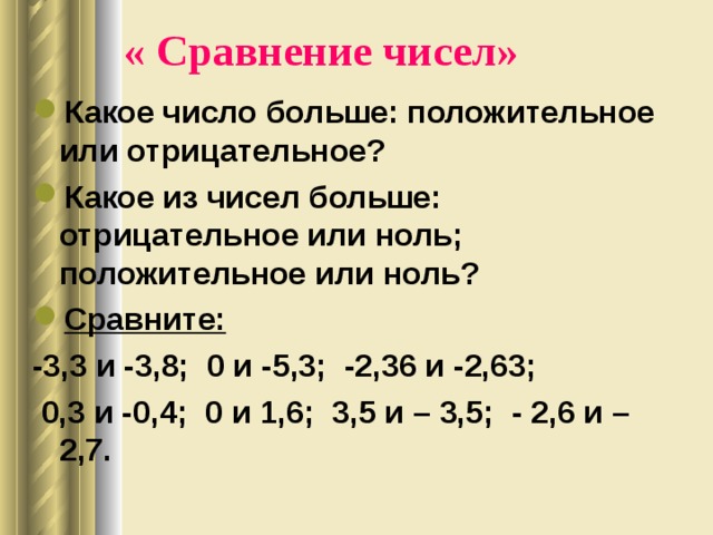 « Сравнение чисел»   Какое число больше: положительное или отрицательное? Какое из чисел больше: отрицательное или ноль; положительное или ноль? Сравните:  -3,3 и -3,8; 0 и -5,3; -2,36 и -2,63;  0,3 и -0,4; 0 и 1,6; 3,5 и – 3,5; - 2,6 и – 2,7. 