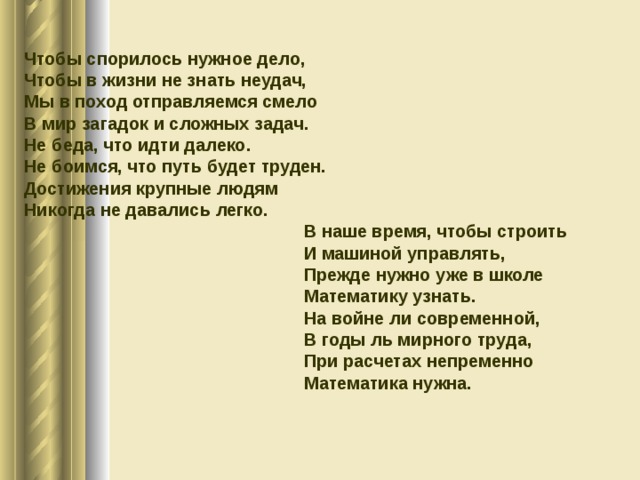 Чтобы спорилось нужное дело, Чтобы в жизни не знать неудач, Мы в поход отправляемся смело В мир загадок и сложных задач. Не беда, что идти далеко. Не боимся, что путь будет труден. Достижения крупные людям Никогда не давались легко.  В наше время, чтобы строить  И машиной управлять,  Прежде нужно уже в школе  Математику узнать.  На войне ли современной,  В годы ль мирного труда,  При расчетах непременно  Математика нужна. 