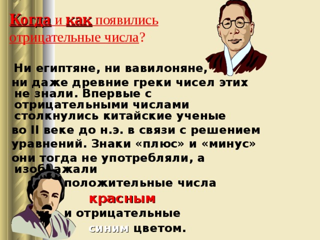 Когда и как появились  отрицательные числа ?  Ни египтяне, ни вавилоняне,  ни даже древние греки чисел этих не знали. Впервые с отрицательными числами столкнулись китайские ученые  во II веке до н.э. в связи с решением  уравнений. Знаки «плюс» и «минус»  они тогда не употребляли, а изображали  положительные числа  красным   и отрицательные   синим  цветом. 