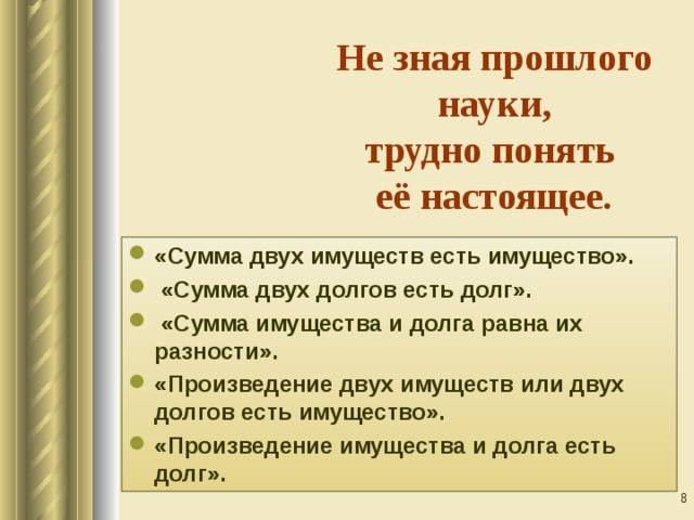 Не зная прошлого науки,  трудно понять  её настоящее. «Сумма двух имуществ есть имущество».  «Сумма двух долгов есть долг».  «Сумма имущества и долга равна их разности». «Произведение двух имуществ или двух долгов есть имущество». «Произведение имущества и долга есть долг».  