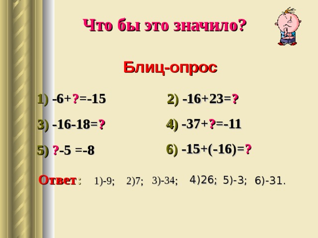 Что бы это значило?  Блиц-опрос 1)  -6+ ? =-15 2) -16+23= ? 4) -37+ ? =-11 3) -16-18= ? 6) -15+(-16)= ? 5) ? -5 =-8 Ответ : 4)26; 5)-3; 3)-34; 1)-9; 6)-31. 2)7; 
