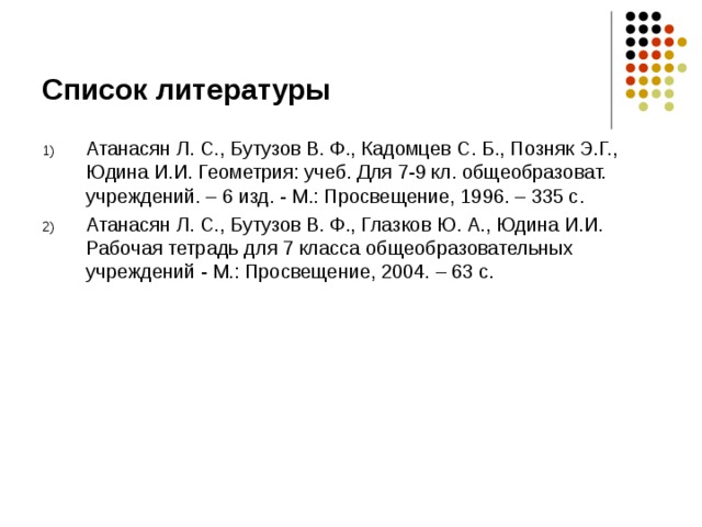 Список литературы Атанасян Л. С., Бутузов В. Ф., Кадомцев С. Б., Позняк Э.Г., Юдина И.И. Геометрия: учеб. Для 7-9 кл. общеобразоват. учреждений. – 6 изд. - М.: Просвещение, 1996. – 335 с. Атанасян Л. С., Бутузов В. Ф., Глазков Ю. А., Юдина И.И. Рабочая тетрадь для 7 класса общеобразовательных учреждений - М.: Просвещение, 2004. – 63 с. 