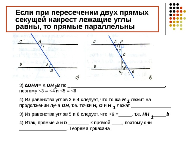  Если при пересечении двух прямых секущей накрест лежащие углы равны, то прямые параллельны 3) ∆ OHA= ∆ OH B по _____________________________________, поэтому 4) Из равенства углов 3 и 4 следует, что точка H лежит на продолжении луча OH , т.е. точки H, O  и H лежат _______________ 3) Из равенства углов 5 и 6 следует, что HH _____b 4) Итак, прямые a  и b  ________ к прямой ____, поэтому они __________________. Теорема доказана 1 1 1 1 