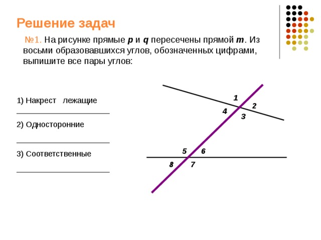 Решение задач  № 1. На рисунке прямые p  и q пересечены прямой m . Из восьми образовавшихся углов, обозначенных цифрами, выпишите все пары углов: 1 1) Накрест лежащие _____________________ 2) Односторонние _____________________ 3) Соответственные _____________________ 2 4 3 5 6 7 8 