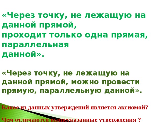 «Через точку, не лежащую на данной прямой, проходит только одна прямая, параллельная данной».  «Через точку, не лежащую на данной прямой, можно провести прямую, параллельную данной».  Какое из данных утверждений является аксиомой?  Чем отличаются вышеуказанные утверждения ?  