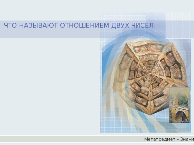 ЧТО НАЗЫВАЮТ ОТНОШЕНИЕМ ДВУХ ЧИСЕЛ. Метапредмет – Знание