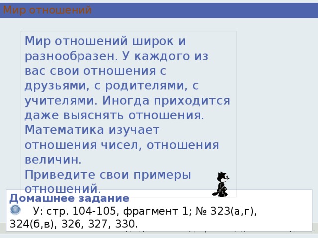 Мир отношений Мир отношений широк и разнообразен. У каждого из вас свои отношения с друзьями, с родителями, с учителями. Иногда приходится даже выяснять отношения. Математика изучает отношения чисел, отношения величин. Приведите свои примеры отношений. Домашнее задание   У: стр. 104-105, фрагмент 1; № 323(а,г), 324(б,в), 326, 327, 330. Подведение итогов, рефлексия,  домашнее задание.
