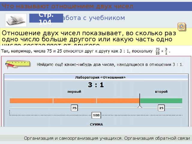 Что называют отношением двух чисел Работа с учебником Стр. 104 Отношение двух чисел показывает, во сколько раз одно число больше другого или какую часть одно число составляет от другого. Организация и самоорганизация учащихся. Организация обратной связи