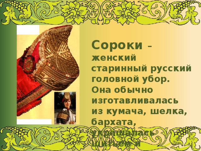 Сороки – женский старинный русский головной убор. Она обычно изготавливалась из кумача, шелка, бархата, украшалась шитьем и каменьями 