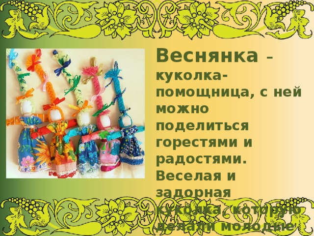 Веснянка – куколка- помощница, с ней можно поделиться горестями и радостями. Веселая и задорная куколка, которую делали молодые девушки на приход Весны. Она была оберегом молодости и красоты 