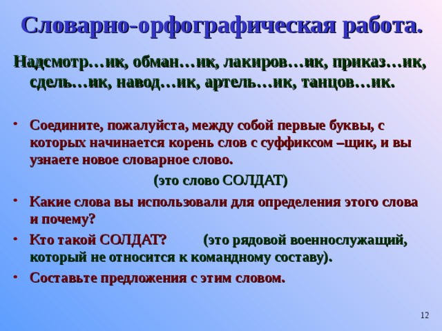 Словарно-орфографическая работа. Надсмотр…ик, обман…ик, лакиров…ик, приказ…ик, сдель…ик, навод…ик, артель…ик, танцов…ик.  Соедините, пожалуйста, между собой первые буквы, с которых начинается корень слов с суффиксом –щик, и вы узнаете новое словарное слово. (это слово СОЛДАТ) Какие слова вы использовали для определения этого слова и почему? Кто такой СОЛДАТ? (это рядовой военнослужащий, который не относится к командному составу). Составьте предложения с этим словом.    