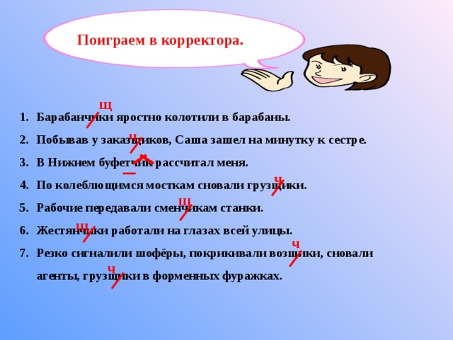 Поиграем в корректора. щ Барабанчики яростно колотили в барабаны. Побывав у заказщиков, Саша зашел на минутку к сестре. В Нижнем буфетчик рассчитал меня. По колеблющимся мосткам сновали грузщики. Рабочие передавали сменчикам станки. Жестянчики работали на глазах всей улицы. Резко сигналили шофёры, покрикивали возщики, сновали агенты, грузщики в форменных фуражках.  ч ч щ щ ч ч 