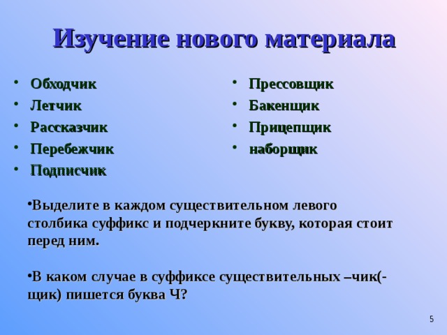 Изучение нового материала Обходчик Летчик Рассказчик Перебежчик Подписчик  Прессовщик Бакенщик Прицепщик наборщик  Выделите в каждом существительном левого столбика суффикс и подчеркните букву, которая стоит перед ним.  В каком случае в суффиксе существительных –чик(-щик) пишется буква Ч?   