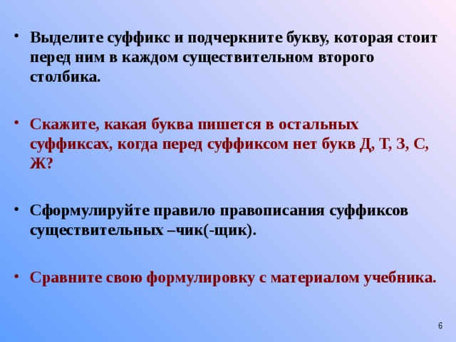 Выделите суффикс и подчеркните букву, которая стоит перед ним в каждом существительном второго столбика.  Скажите, какая буква пишется в остальных суффиксах, когда перед суффиксом нет букв Д, Т, З, С, Ж?  Сформулируйте правило правописания суффиксов существительных –чик(-щик).  Сравните свою формулировку с материалом учебника.  