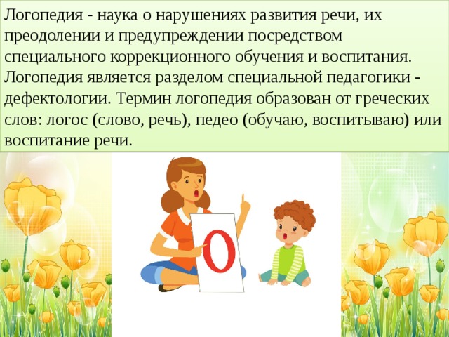 Логопедия - наука о нарушениях развития речи, их преодолении и предупреждении посредством специального коррекционного обучения и воспитания. Логопедия является разделом специальной педагогики - дефектологии. Термин логопедия образован от греческих слов: логос (слово, речь), педео (обучаю, воспитываю) или воспитание речи.  