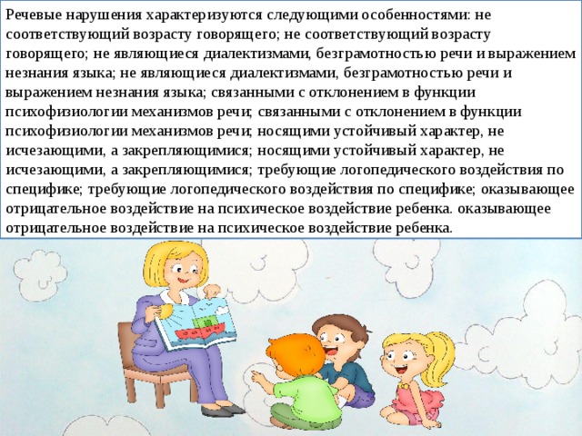 Речевые нарушения характеризуются следующими особенностями: не соответствующий возрасту говорящего; не соответствующий возрасту говорящего; не являющиеся диалектизмами, безграмотностью речи и выражением незнания языка; не являющиеся диалектизмами, безграмотностью речи и выражением незнания языка; связанными с отклонением в функции психофизиологии механизмов речи; связанными с отклонением в функции психофизиологии механизмов речи; носящими устойчивый характер, не исчезающими, а закрепляющимися; носящими устойчивый характер, не исчезающими, а закрепляющимися; требующие логопедического воздействия по специфике; требующие логопедического воздействия по специфике; оказывающее отрицательное воздействие на психическое воздействие ребенка. оказывающее отрицательное воздействие на психическое воздействие ребенка. 