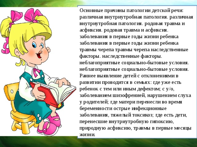 Основные причины патологии детской речи: различная внутриутробная патология. различная внутриутробная патология. родовая травма и асфиксия. родовая травма и асфиксия. заболевания в первые годы жизни ребенка заболевания в первые годы жизни ребенка травмы черепа травмы черепа наследственные факторы. наследственные факторы. неблагоприятные социально-бытовые условия. неблагоприятные социально-бытовые условия. Раннее выявление детей с отклонениями в развитии проводится в семьях: где уже есть ребенок с тем или иным дефектом; с у/о, заболеванием шизофренией, нарушением слуха у родителей; где матери перенесли во время беременности острые инфекционные заболевания, тяжелый токсикоз; где есть дети, перенесшие внутриутробную гипоксию, природную асфиксию, травмы в первые месяцы жизни.  