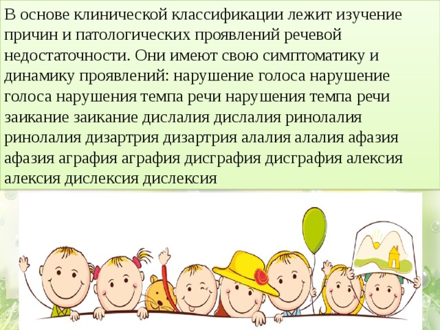 В основе клинической классификации лежит изучение причин и патологических проявлений речевой недостаточности. Они имеют свою симптоматику и динамику проявлений: нарушение голоса нарушение голоса нарушения темпа речи нарушения темпа речи заикание заикание дислалия дислалия ринолалия ринолалия дизартрия дизартрия алалия алалия афазия афазия аграфия аграфия дисграфия дисграфия алексия алексия дислексия дислексия  