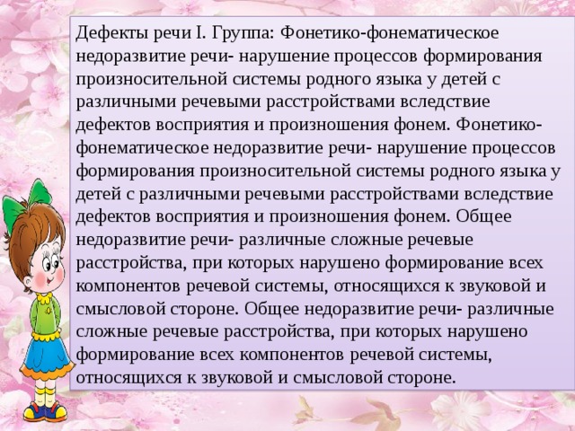 Дефекты речи I. Группа: Фонетико-фонематическое недоразвитие речи- нарушение процессов формирования произносительной системы родного языка у детей с различными речевыми расстройствами вследствие дефектов восприятия и произношения фонем. Фонетико-фонематическое недоразвитие речи- нарушение процессов формирования произносительной системы родного языка у детей с различными речевыми расстройствами вследствие дефектов восприятия и произношения фонем. Общее недоразвитие речи- различные сложные речевые расстройства, при которых нарушено формирование всех компонентов речевой системы, относящихся к звуковой и смысловой стороне. Общее недоразвитие речи- различные сложные речевые расстройства, при которых нарушено формирование всех компонентов речевой системы, относящихся к звуковой и смысловой стороне.  