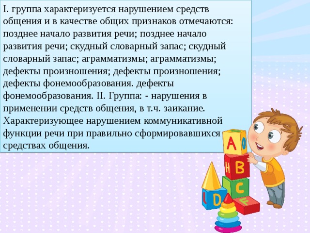 I. группа характеризуется нарушением средств общения и в качестве общих признаков отмечаются: позднее начало развития речи; позднее начало развития речи; скудный словарный запас; скудный словарный запас; аграмматизмы; аграмматизмы; дефекты произношения; дефекты произношения; дефекты фонемообразования. дефекты фонемообразования. II. Группа: - нарушения в применении средств общения, в т.ч. заикание. Характеризующее нарушением коммуникативной функции речи при правильно сформировавшихся средствах общения.  