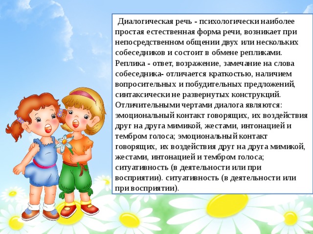   Диалогическая речь - психологически наиболее простая естественная форма речи, возникает при непосредственном общении двух или нескольких собеседников и состоит в обмене репликами. Реплика - ответ, возражение, замечание на слова собеседника- отличается краткостью, наличием вопросительных и побудительных предложений, синтаксически не развернутых конструкций. Отличительными чертами диалога являются: эмоциональный контакт говорящих, их воздействия друг на друга мимикой, жестами, интонацией и тембром голоса; эмоциональный контакт говорящих, их воздействия друг на друга мимикой, жестами, интонацией и тембром голоса; ситуативность (в деятельности или при восприятии). ситуативность (в деятельности или при восприятии).  