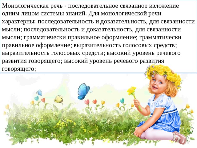 Монологическая речь - последовательное связанное изложение одним лицом системы знаний. Для монологической речи характерны: последовательность и доказательность, для связанности мысли; последовательность и доказательность, для связанности мысли; грамматически правильное оформление; грамматически правильное оформление; выразительность голосовых средств; выразительность голосовых средств; высокий уровень речевого развития говорящего; высокий уровень речевого развития говорящего;  