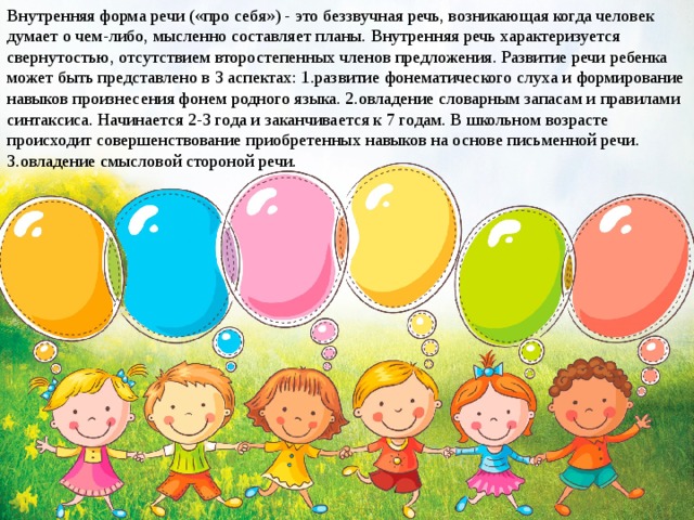 Внутренняя форма речи («про себя») - это беззвучная речь, возникающая когда человек думает о чем-либо, мысленно составляет планы. Внутренняя речь характеризуется свернутостью, отсутствием второстепенных членов предложения. Развитие речи ребенка может быть представлено в 3 аспектах: 1.развитие фонематического слуха и формирование навыков произнесения фонем родного языка. 2.овладение словарным запасам и правилами синтаксиса. Начинается 2-3 года и заканчивается к 7 годам. В школьном возрасте происходит совершенствование приобретенных навыков на основе письменной речи. 3.овладение смысловой стороной речи.  