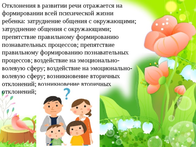 Отклонения в развитии речи отражается на формировании всей психической жизни ребенка: затруднение общения с окружающими; затруднение общения с окружающими; препятствие правильному формированию познавательных процессов; препятствие правильному формированию познавательных процессов; воздействие на эмоционально-волевую сферу; воздействие на эмоционально-волевую сферу; возникновение вторичных отклонений; возникновение вторичных отклонений; 