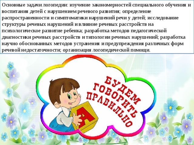 Основные задачи логопедии: изучение закономерностей специального обучения и воспитания детей с нарушением речевого развития; определение распространенности и симптоматики нарушений речи у детей; исследование структуры речевых нарушений и влияние речевых расстройств на психологическое развитие ребенка; разработка методов педагогической диагностики речевых расстройств и типологии речевых нарушений; разработка научно обоснованных методов устранения и предупреждения различных форм речевой недостаточности; организация логопедической помощи.  