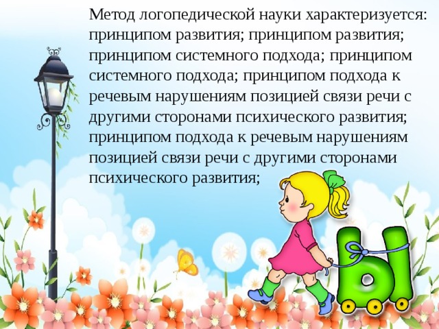 Метод логопедической науки характеризуется: принципом развития; принципом развития; принципом системного подхода; принципом системного подхода; принципом подхода к речевым нарушениям позицией связи речи с другими сторонами психического развития; принципом подхода к речевым нарушениям позицией связи речи с другими сторонами психического развития;  