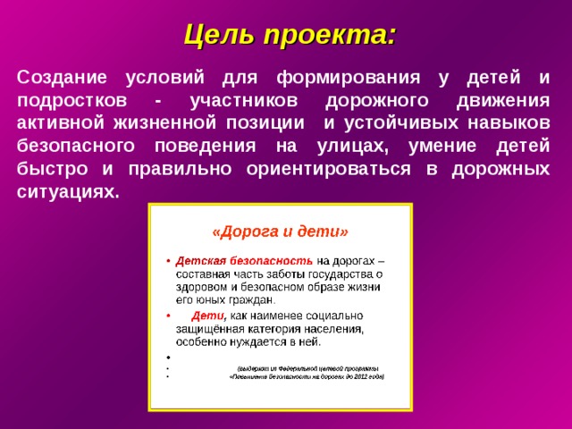 Цель проекта:  Создание условий для формирования у детей и подростков - участников дорожного движения активной жизненной позиции и устойчивых навыков безопасного поведения на улицах, умение детей быстро и правильно ориентироваться в дорожных ситуациях.  