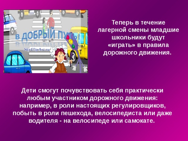Теперь в течение лагерной смены младшие школьники будут «играть» в правила дорожного движения.   Дети смогут почувствовать себя практически любым участником дорожного движения: например, в роли настоящих регулировщиков, побыть в роли пешехода, велосипедиста или даже водителя - на велосипеде или самокате. 