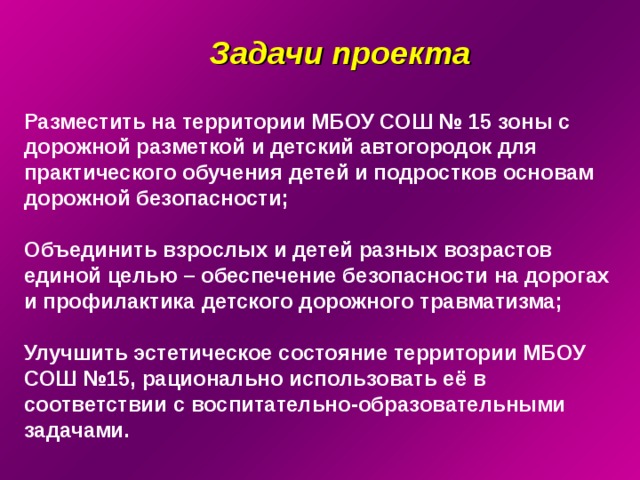 Задачи проекта Разместить на территории МБОУ СОШ № 15 зоны с дорожной разметкой и детский автогородок для практического обучения детей и подростков основам дорожной безопасности;  Объединить взрослых и детей разных возрастов единой целью – обеспечение безопасности на дорогах и профилактика детского дорожного травматизма;  Улучшить эстетическое состояние территории МБОУ  СОШ №15, рационально использовать её в соответствии с воспитательно-образовательными задачами. 